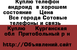 Куплю телефон андроид, в хорошем состояние  › Цена ­ 1 000 - Все города Сотовые телефоны и связь » Куплю   . Курганская обл.,Притобольный р-н